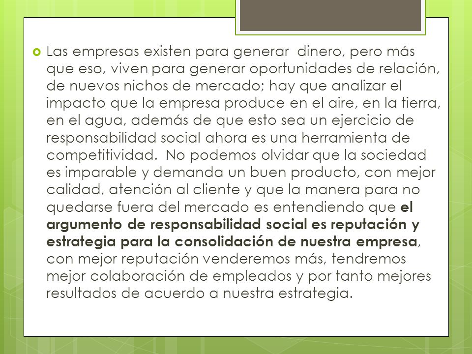 Las empresas existen para generar dinero, pero más que eso, viven para generar oportunidades de relación, de nuevos nichos de mercado; hay que analizar el impacto que la empresa produce en el aire, en la tierra, en el agua, además de que esto sea un ejercicio de responsabilidad social ahora es una herramienta de competitividad. No podemos olvidar que la sociedad es imparable y demanda un buen producto, con mejor calidad, atención al cliente y que la manera para no quedarse fuera del mercado es entendiendo que el argumento de responsabilidad social es reputación y estrategia para la consolidación de nuestra empresa, con mejor reputación venderemos más, tendremos mejor colaboración de empleados y por tanto mejores resultados de acuerdo a nuestra estrategia.