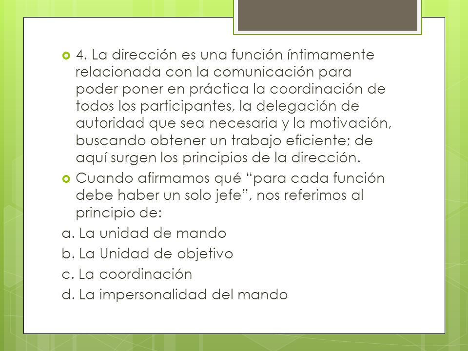 4. La dirección es una función íntimamente relacionada con la comunicación para poder poner en práctica la coordinación de todos los participantes, la delegación de autoridad que sea necesaria y la motivación, buscando obtener un trabajo eficiente; de aquí surgen los principios de la dirección.
