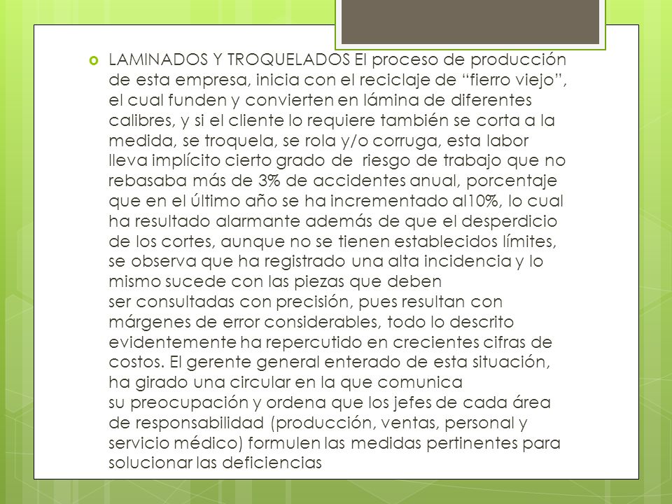 LAMINADOS Y TROQUELADOS El proceso de producción de esta empresa, inicia con el reciclaje de fierro viejo , el cual funden y convierten en lámina de diferentes calibres, y si el cliente lo requiere también se corta a la medida, se troquela, se rola y/o corruga, esta labor lleva implícito cierto grado de riesgo de trabajo que no rebasaba más de 3% de accidentes anual, porcentaje que en el último año se ha incrementado al10%, lo cual ha resultado alarmante además de que el desperdicio de los cortes, aunque no se tienen establecidos límites, se observa que ha registrado una alta incidencia y lo mismo sucede con las piezas que deben ser consultadas con precisión, pues resultan con márgenes de error considerables, todo lo descrito evidentemente ha repercutido en crecientes cifras de costos.