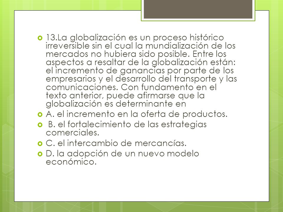 13.La globalización es un proceso histórico irreversible sin el cual la mundialización de los mercados no hubiera sido posible. Entre los aspectos a resaltar de la globalización están: el incremento de ganancias por parte de los empresarios y el desarrollo del transporte y las comunicaciones. Con fundamento en el texto anterior, puede afirmarse que la globalización es determinante en