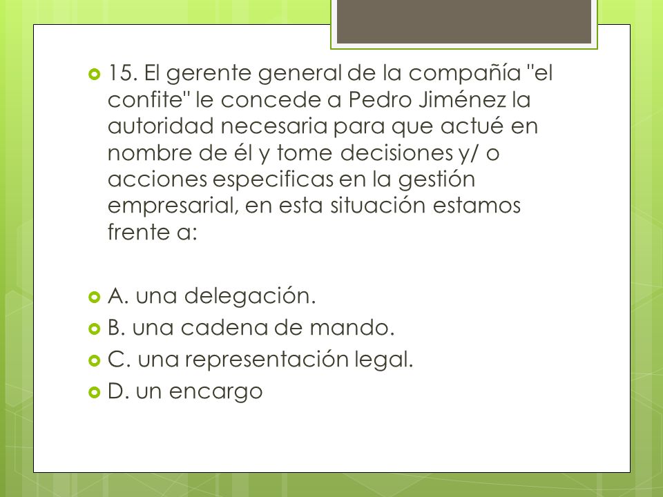 15. El gerente general de la compañía el confite le concede a Pedro Jiménez la autoridad necesaria para que actué en nombre de él y tome decisiones y/ o acciones especificas en la gestión empresarial, en esta situación estamos frente a: