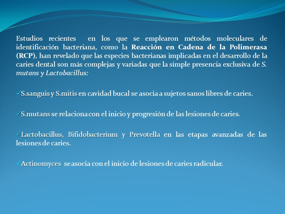 Estudios recientes en los que se emplearon métodos moleculares de identificación bacteriana, como la Reacción en Cadena de la Polimerasa (RCP), han revelado que las especies bacterianas implicadas en el desarrollo de la caries dental son más complejas y variadas que la simple presencia exclusiva de S. mutans y Lactobacillus: