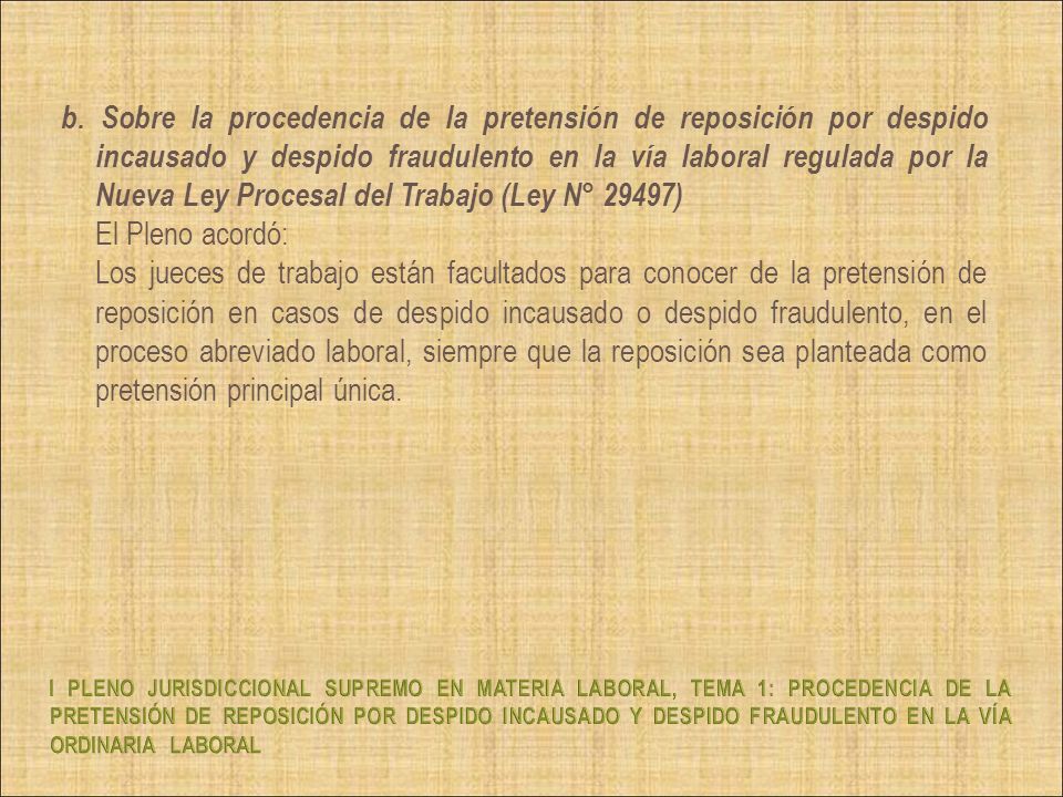 b. Sobre la procedencia de la pretensión de reposición por despido incausado y despido fraudulento en la vía laboral regulada por la Nueva Ley Procesal del Trabajo (Ley N° 29497) El Pleno acordó: Los jueces de trabajo están facultados para conocer de la pretensión de reposición en casos de despido incausado o despido fraudulento, en el proceso abreviado laboral, siempre que la reposición sea planteada como pretensión principal única.