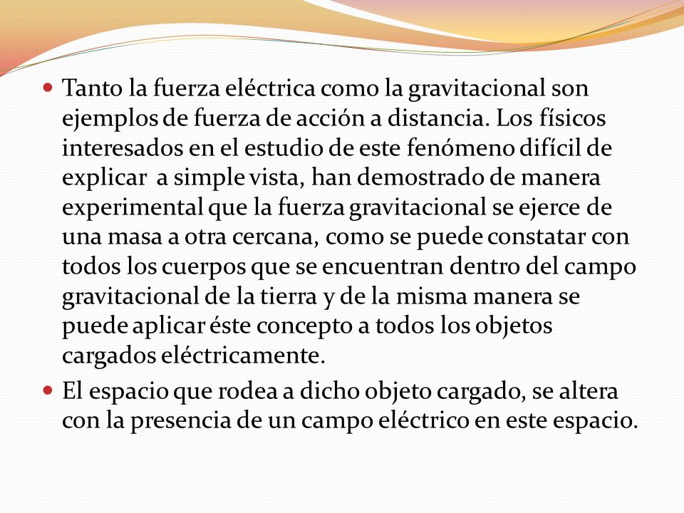 Tanto la fuerza eléctrica como la gravitacional son ejemplos de fuerza de acción a distancia. Los físicos interesados en el estudio de este fenómeno difícil de explicar a simple vista, han demostrado de manera experimental que la fuerza gravitacional se ejerce de una masa a otra cercana, como se puede constatar con todos los cuerpos que se encuentran dentro del campo gravitacional de la tierra y de la misma manera se puede aplicar éste concepto a todos los objetos cargados eléctricamente.
