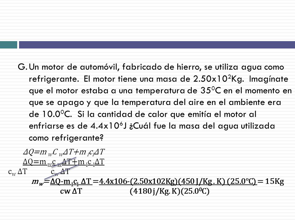 Un motor de automóvil, fabricado de hierro, se utiliza agua como refrigerante. El motor tiene una masa de 2.50x102Kg. Imagínate que el motor estaba a una temperatura de 350C en el momento en que se apago y que la temperatura del aire en el ambiente era de 10.00C. Si la cantidad de calor que emitía el motor al enfriarse es de 4.4x106J ¿Cuál fue la masa del agua utilizada como refrigerante