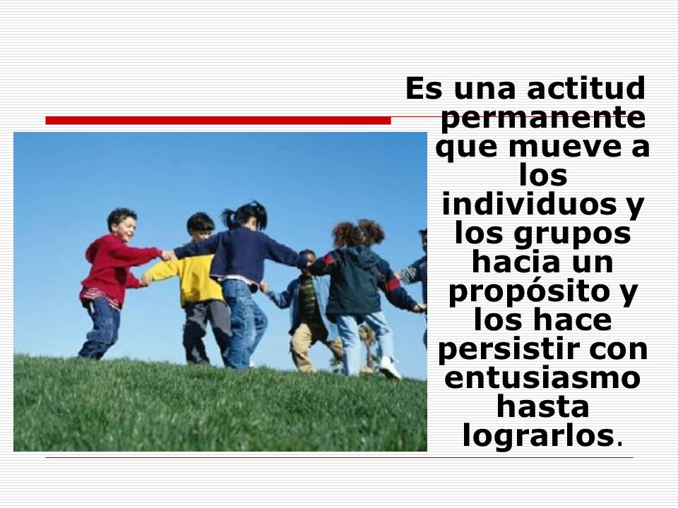 Es una actitud permanente que mueve a los individuos y los grupos hacia un propósito y los hace persistir con entusiasmo hasta lograrlos.