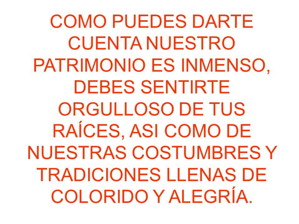 COMO PUEDES DARTE CUENTA NUESTRO PATRIMONIO ES INMENSO, DEBES SENTIRTE ORGULLOSO DE TUS RAÍCES, ASI COMO DE NUESTRAS COSTUMBRES Y TRADICIONES LLENAS DE COLORIDO Y ALEGRÍA.
