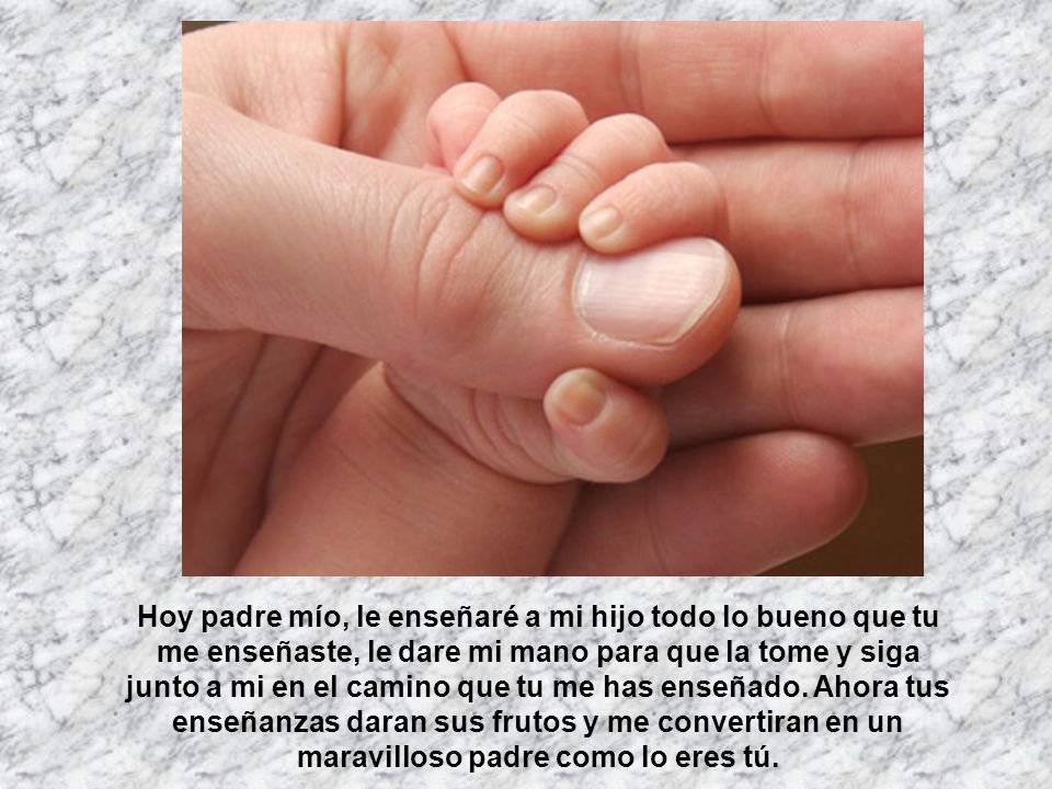 Hoy padre mío, le enseñaré a mi hijo todo lo bueno que tu me enseñaste, le dare mi mano para que la tome y siga junto a mi en el camino que tu me has enseñado.