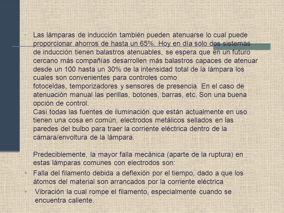 Las lámparas de inducción también pueden atenuarse lo cual puede proporcionar ahorros de hasta un 65%. Hoy en día solo dos sistemas de inducción tienen balastros atenuables, se espera que en un futuro cercano más compañías desarrollen más balastros capaces de atenuar desde un 100 hasta un 30% de la intensidad total de la lámpara los cuales son convenientes para controles como fotoceldas, temporizadores y sensores de presencia. En el caso de atenuación manual las perillas, botones, barras, etc. Son una buena opción de control. Casi todas las fuentes de iluminación que están actualmente en uso tienen una cosa en común, electrodos metálicos sellados en las paredes del bulbo para traer la corriente eléctrica dentro de la cámara/envoltura de la lámpara. Predeciblemente, la mayor falla mecánica (aparte de la ruptura) en estas lámparas comunes con electrodos son: