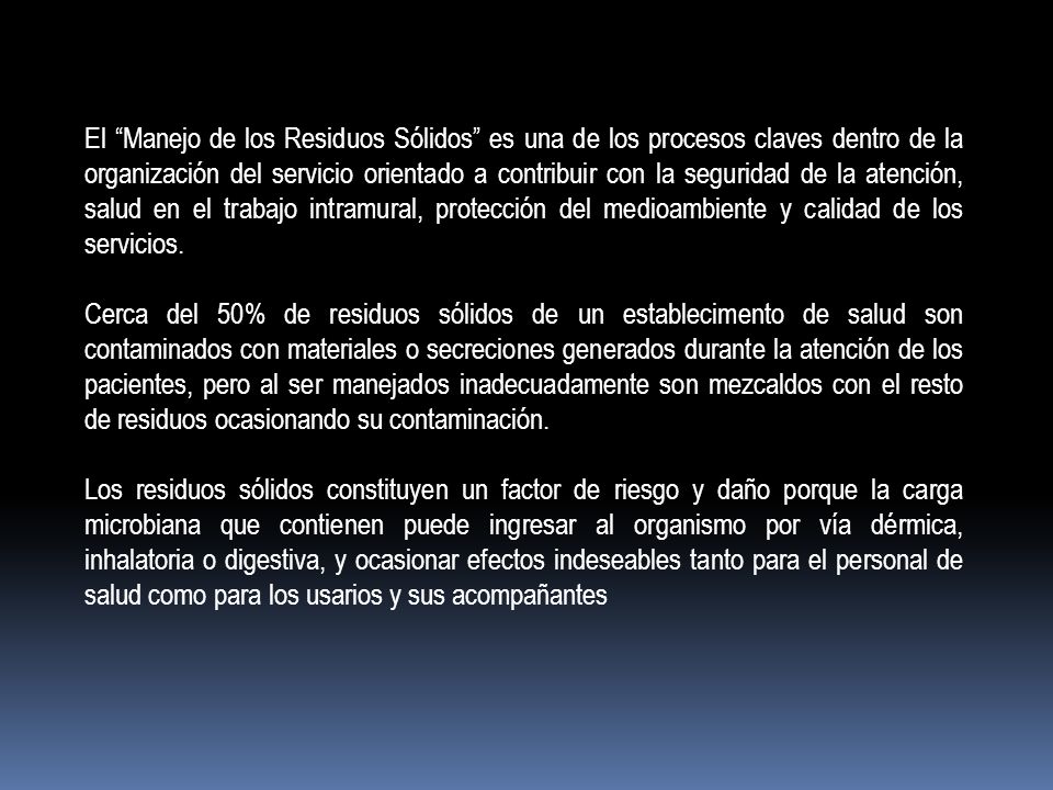 El Manejo de los Residuos Sólidos es una de los procesos claves dentro de la organización del servicio orientado a contribuir con la seguridad de la atención, salud en el trabajo intramural, protección del medioambiente y calidad de los servicios.