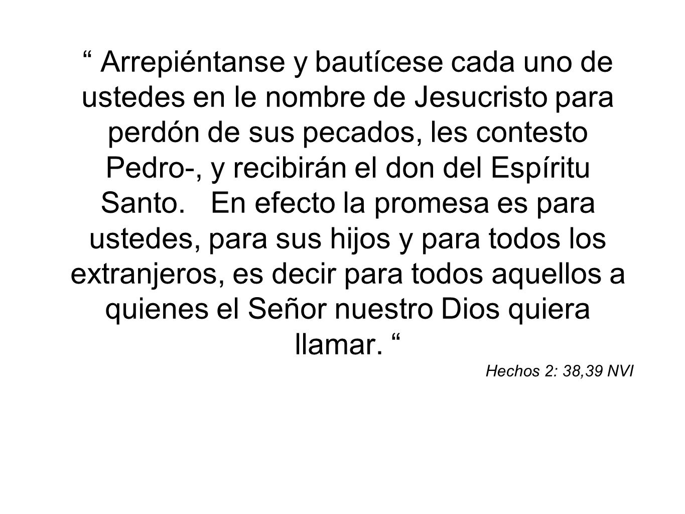 Arrepiéntanse y bautícese cada uno de ustedes en le nombre de Jesucristo para perdón de sus pecados, les contesto Pedro-, y recibirán el don del Espíritu Santo. En efecto la promesa es para ustedes, para sus hijos y para todos los extranjeros, es decir para todos aquellos a quienes el Señor nuestro Dios quiera llamar.