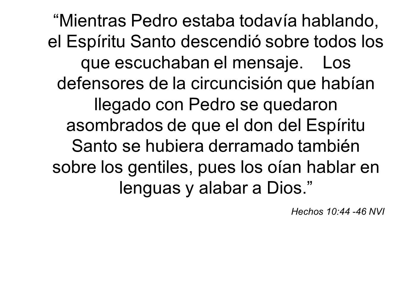 Mientras Pedro estaba todavía hablando, el Espíritu Santo descendió sobre todos los que escuchaban el mensaje. Los defensores de la circuncisión que habían llegado con Pedro se quedaron asombrados de que el don del Espíritu Santo se hubiera derramado también sobre los gentiles, pues los oían hablar en lenguas y alabar a Dios.