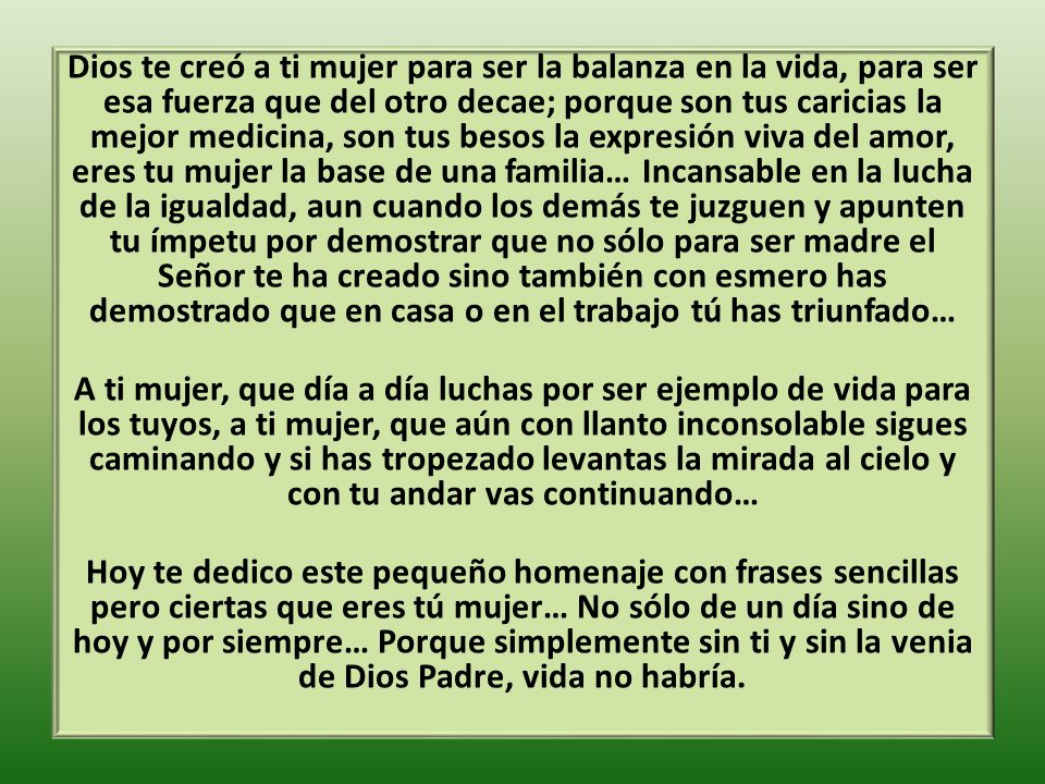 Dios te creó a ti mujer para ser la balanza en la vida, para ser esa fuerza que del otro decae; porque son tus caricias la mejor medicina, son tus besos la expresión viva del amor, eres tu mujer la base de una familia… Incansable en la lucha de la igualdad, aun cuando los demás te juzguen y apunten tu ímpetu por demostrar que no sólo para ser madre el Señor te ha creado sino también con esmero has demostrado que en casa o en el trabajo tú has triunfado… A ti mujer, que día a día luchas por ser ejemplo de vida para los tuyos, a ti mujer, que aún con llanto inconsolable sigues caminando y si has tropezado levantas la mirada al cielo y con tu andar vas continuando… Hoy te dedico este pequeño homenaje con frases sencillas pero ciertas que eres tú mujer… No sólo de un día sino de hoy y por siempre… Porque simplemente sin ti y sin la venia de Dios Padre, vida no habría.