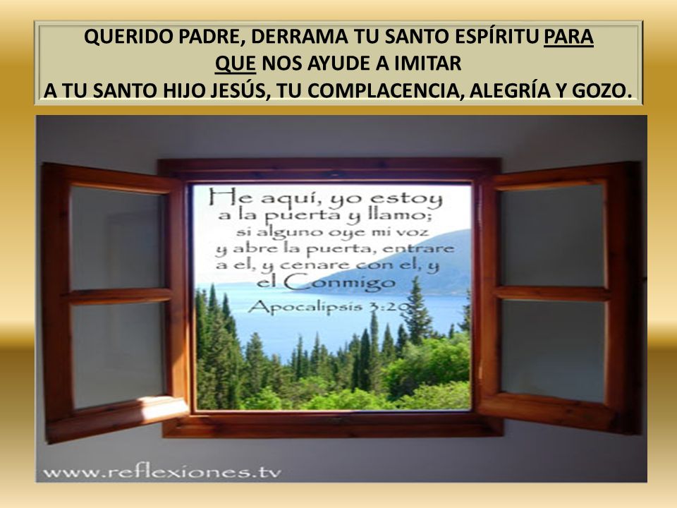 QUERIDO PADRE, DERRAMA TU SANTO ESPÍRITU PARA QUE NOS AYUDE A IMITAR A TU SANTO HIJO JESÚS, TU COMPLACENCIA, ALEGRÍA Y GOZO.