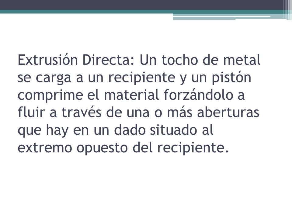 Extrusión Directa: Un tocho de metal se carga a un recipiente y un pistón comprime el material forzándolo a fluir a través de una o más aberturas que hay en un dado situado al extremo opuesto del recipiente.