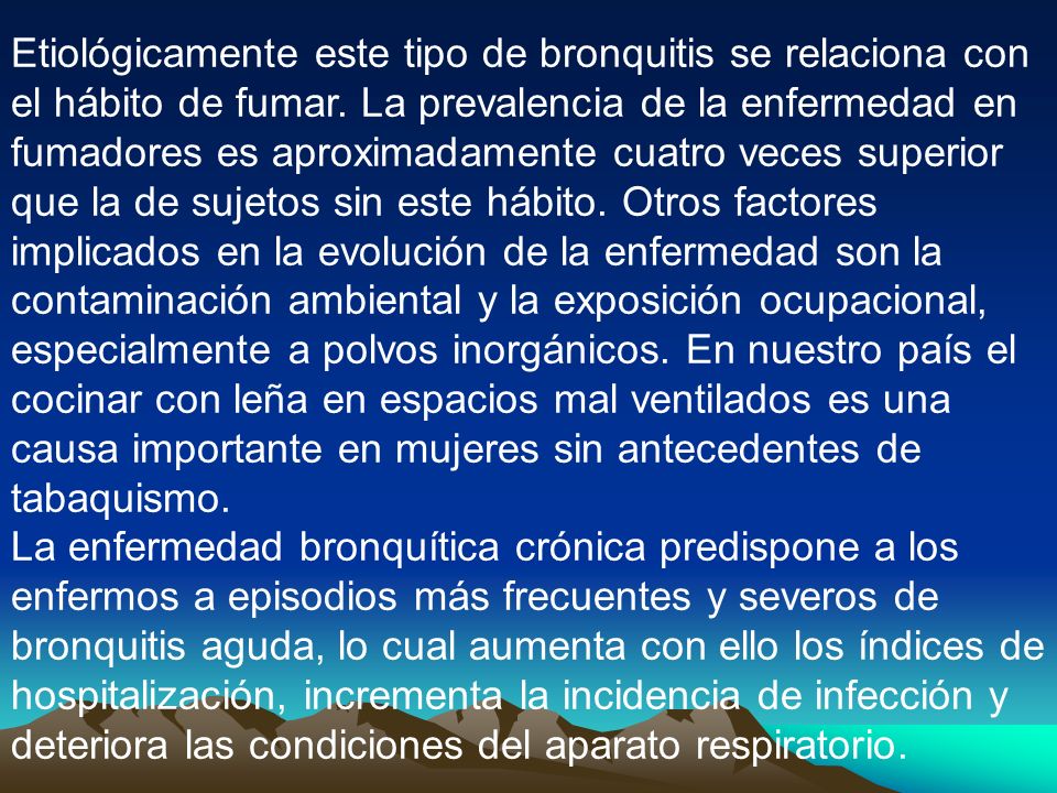 Etiológicamente este tipo de bronquitis se relaciona con el hábito de fumar. La prevalencia de la enfermedad en fumadores es aproximadamente cuatro veces superior que la de sujetos sin este hábito. Otros factores implicados en la evolución de la enfermedad son la contaminación ambiental y la exposición ocupacional, especialmente a polvos inorgánicos. En nuestro país el cocinar con leña en espacios mal ventilados es una causa importante en mujeres sin antecedentes de tabaquismo.
