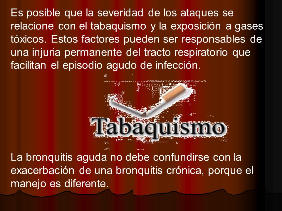 Es posible que la severidad de los ataques se relacione con el tabaquismo y la exposición a gases tóxicos. Estos factores pueden ser responsables de una injuria permanente del tracto respiratorio que facilitan el episodio agudo de infección.