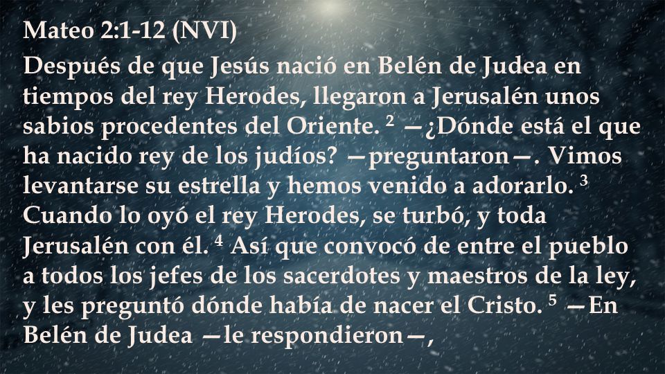 Mateo 2:1-12 (NVI) Después de que Jesús nació en Belén de Judea en tiempos del rey Herodes, llegaron a Jerusalén unos sabios procedentes del Oriente.