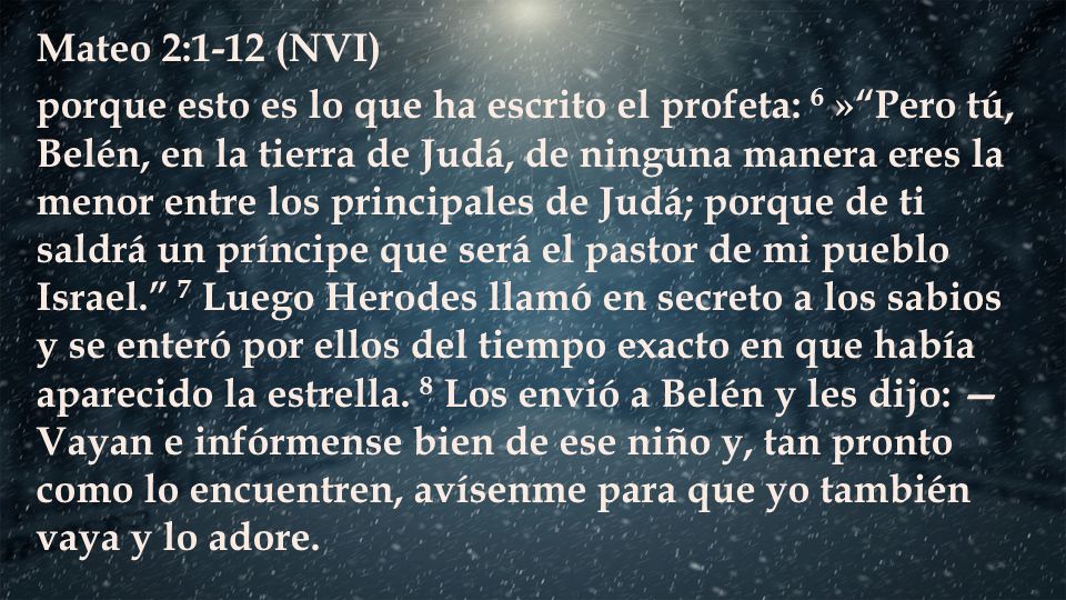Mateo 2:1-12 (NVI) porque esto es lo que ha escrito el profeta: 6 » Pero tú, Belén, en la tierra de Judá, de ninguna manera eres la menor entre los principales de Judá; porque de ti saldrá un príncipe que será el pastor de mi pueblo Israel. 7 Luego Herodes llamó en secreto a los sabios y se enteró por ellos del tiempo exacto en que había aparecido la estrella.