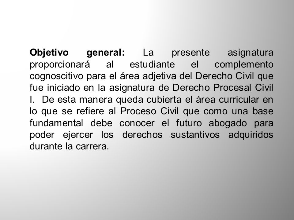 Objetivo general: La presente asignatura proporcionará al estudiante el complemento cognoscitivo para el área adjetiva del Derecho Civil que fue iniciado en la asignatura de Derecho Procesal Civil I.