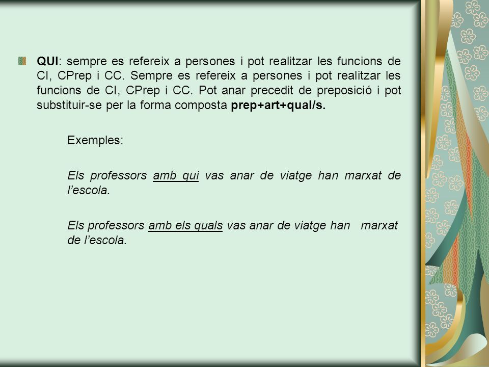 QUI: sempre es refereix a persones i pot realitzar les funcions de CI, CPrep i CC. Sempre es refereix a persones i pot realitzar les funcions de CI, CPrep i CC. Pot anar precedit de preposició i pot substituir-se per la forma composta prep+art+qual/s.