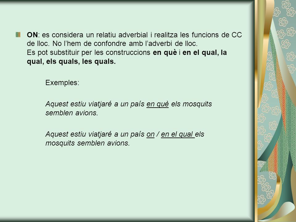 ON: es considera un relatiu adverbial i realitza les funcions de CC de lloc. No l’hem de confondre amb l’adverbi de lloc. Es pot substituir per les construccions en què i en el qual, la qual, els quals, les quals.