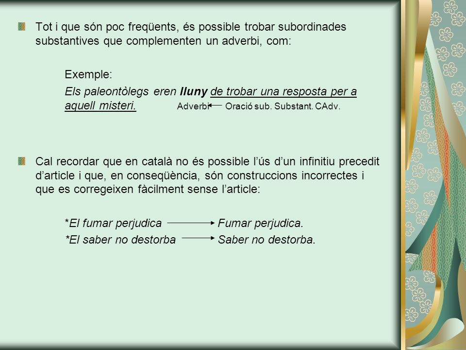 Tot i que són poc freqüents, és possible trobar subordinades substantives que complementen un adverbi, com: