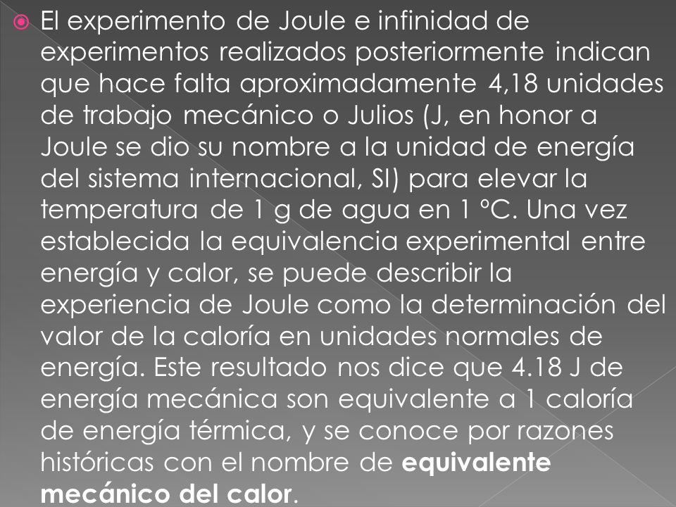 El experimento de Joule e infinidad de experimentos realizados posteriormente indican que hace falta aproximadamente 4,18 unidades de trabajo mecánico o Julios (J, en honor a Joule se dio su nombre a la unidad de energía del sistema internacional, SI) para elevar la temperatura de 1 g de agua en 1 ºC.