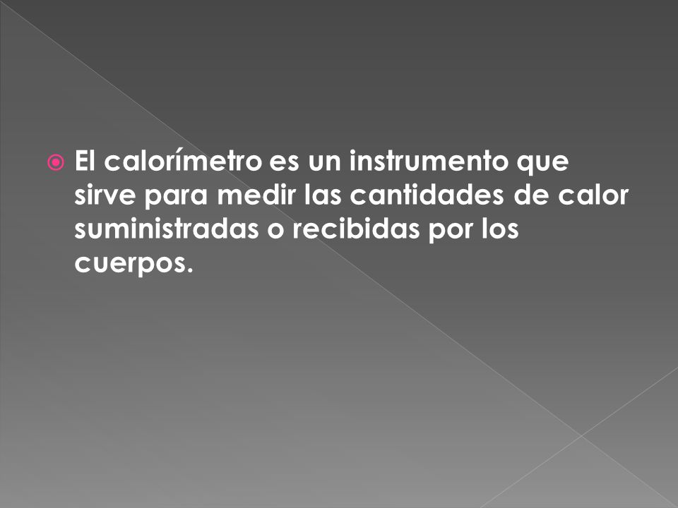El calorímetro es un instrumento que sirve para medir las cantidades de calor suministradas o recibidas por los cuerpos.