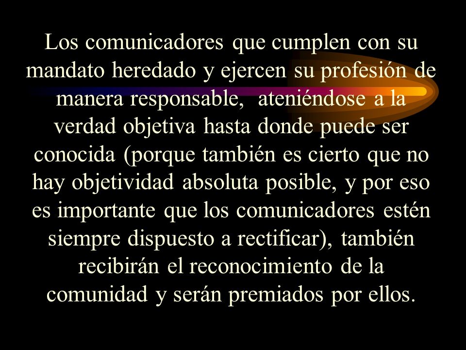 Los comunicadores que cumplen con su mandato heredado y ejercen su profesión de manera responsable, ateniéndose a la verdad objetiva hasta donde puede ser conocida (porque también es cierto que no hay objetividad absoluta posible, y por eso es importante que los comunicadores estén siempre dispuesto a rectificar), también recibirán el reconocimiento de la comunidad y serán premiados por ellos.