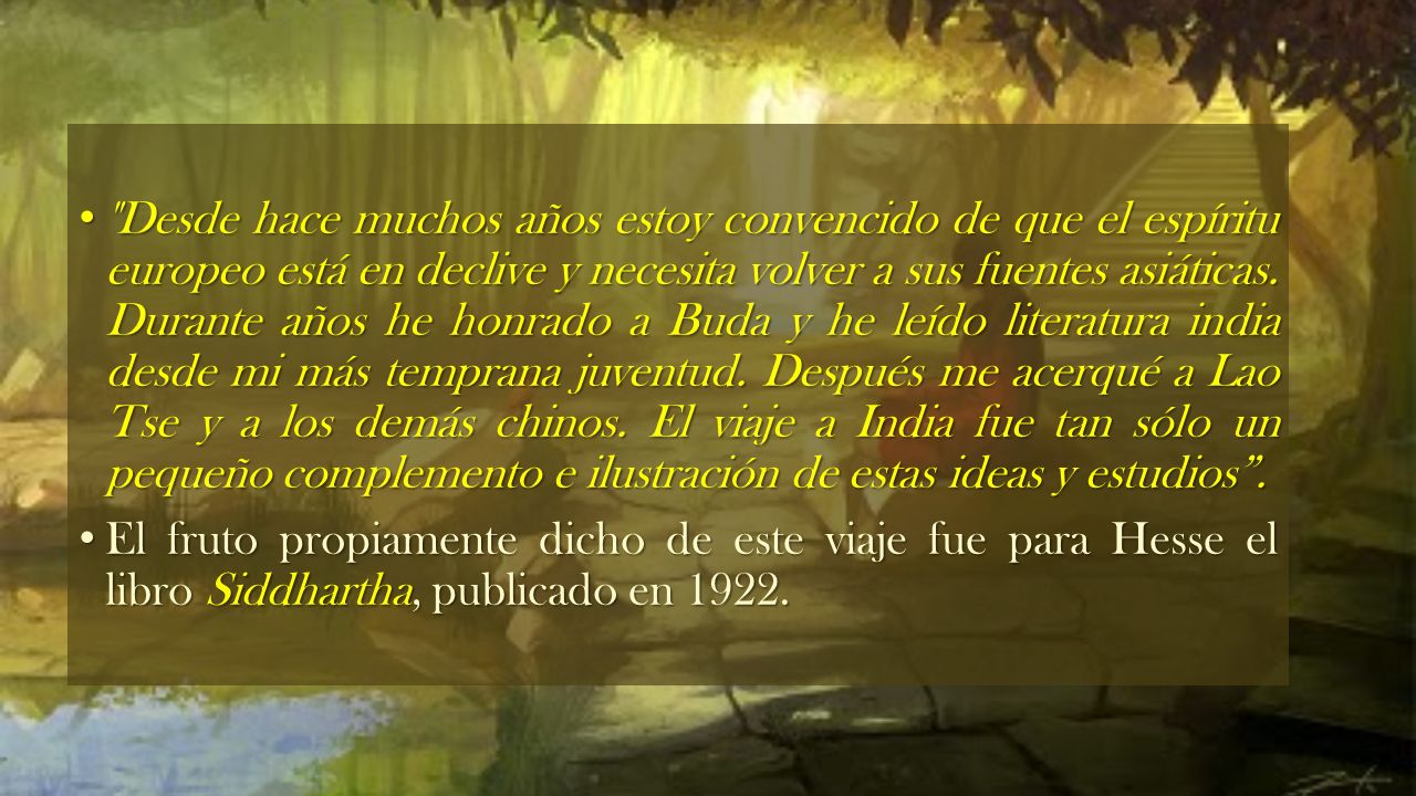 Desde hace muchos años estoy convencido de que el espíritu europeo está en declive y necesita volver a sus fuentes asiáticas. Durante años he honrado a Buda y he leído literatura india desde mi más temprana juventud. Después me acerqué a Lao Tse y a los demás chinos. El viaje a India fue tan sólo un pequeño complemento e ilustración de estas ideas y estudios .