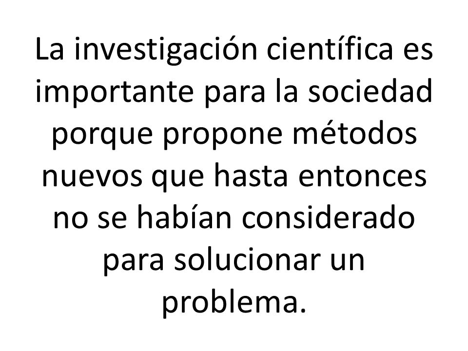 La investigación científica es importante para la sociedad porque propone métodos nuevos que hasta entonces no se habían considerado para solucionar un problema.