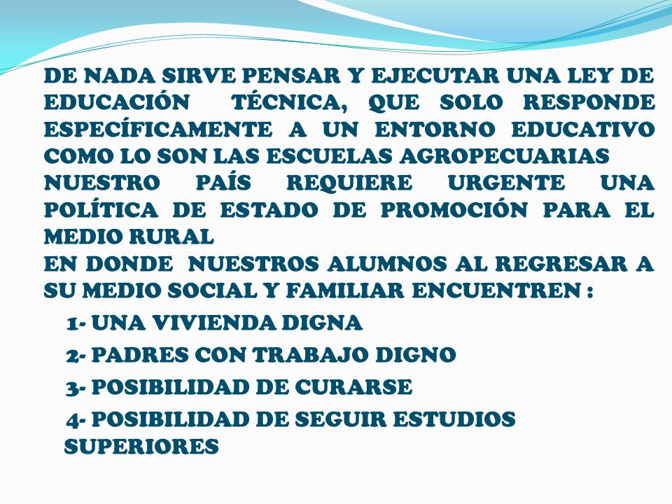 DE NADA SIRVE PENSAR Y EJECUTAR UNA LEY DE EDUCACIÓN TÉCNICA, QUE SOLO RESPONDE ESPECÍFICAMENTE A UN ENTORNO EDUCATIVO COMO LO SON LAS ESCUELAS AGROPECUARIAS NUESTRO PAÍS REQUIERE URGENTE UNA POLÍTICA DE ESTADO DE PROMOCIÓN PARA EL MEDIO RURAL EN DONDE NUESTROS ALUMNOS AL REGRESAR A SU MEDIO SOCIAL Y FAMILIAR ENCUENTREN : 1- UNA VIVIENDA DIGNA 2- PADRES CON TRABAJO DIGNO 3- POSIBILIDAD DE CURARSE 4- POSIBILIDAD DE SEGUIR ESTUDIOS SUPERIORES