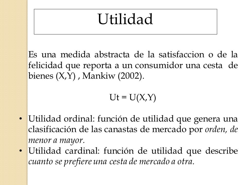 Utilidad Es una medida abstracta de la satisfaccion o de la felicidad que reporta a un consumidor una cesta de bienes (X,Y) , Mankiw (2002).