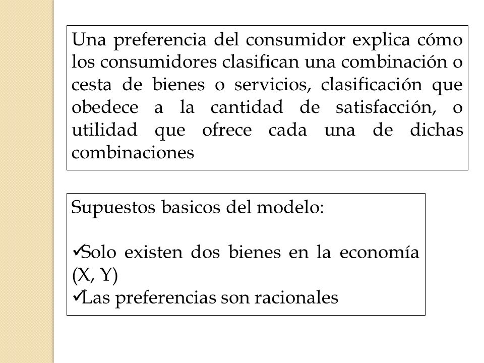 Una preferencia del consumidor explica cómo los consumidores clasifican una combinación o cesta de bienes o servicios, clasificación que obedece a la cantidad de satisfacción, o utilidad que ofrece cada una de dichas combinaciones