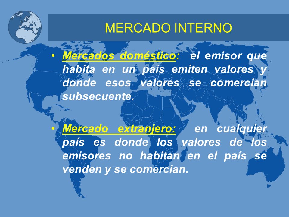 MERCADO INTERNO Mercados doméstico: el emisor que habita en un país emiten valores y donde esos valores se comercian subsecuente.