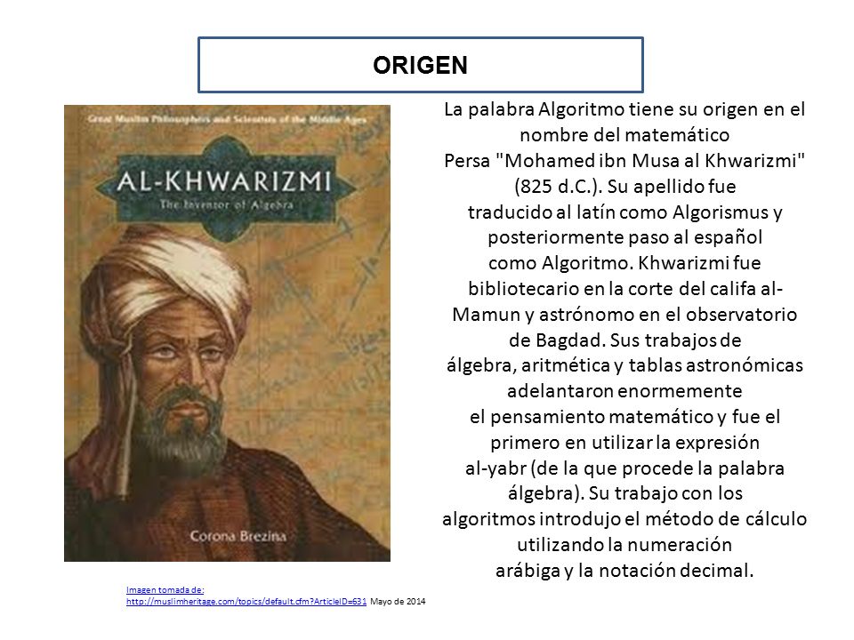 ORIGEN La palabra Algoritmo tiene su origen en el nombre del matemático. Persa Mohamed ibn Musa al Khwarizmi (825 d.C.). Su apellido fue.