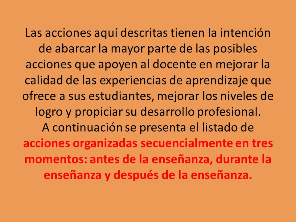 Las acciones aquí descritas tienen la intención de abarcar la mayor parte de las posibles acciones que apoyen al docente en mejorar la calidad de las experiencias de aprendizaje que ofrece a sus estudiantes, mejorar los niveles de logro y propiciar su desarrollo profesional.