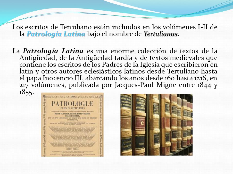 Los escritos de Tertuliano están incluidos en los volúmenes I-II de la Patrología Latina bajo el nombre de Tertulianus.