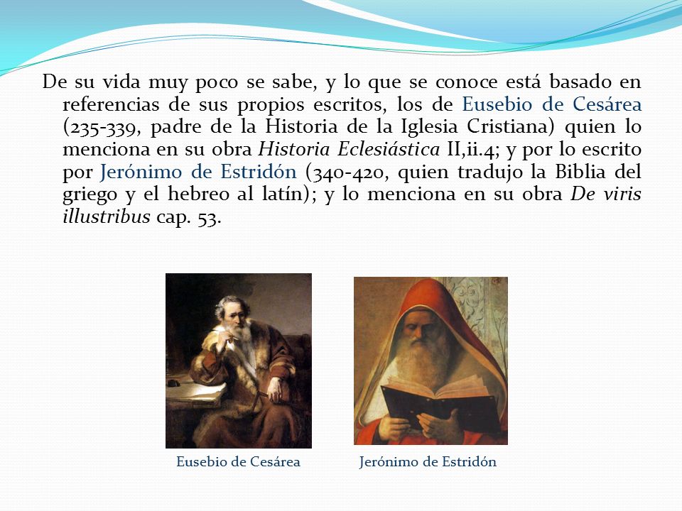 De su vida muy poco se sabe, y lo que se conoce está basado en referencias de sus propios escritos, los de Eusebio de Cesárea ( , padre de la Historia de la Iglesia Cristiana) quien lo menciona en su obra Historia Eclesiástica II,ii.4; y por lo escrito por Jerónimo de Estridón ( , quien tradujo la Biblia del griego y el hebreo al latín); y lo menciona en su obra De viris illustribus cap. 53.