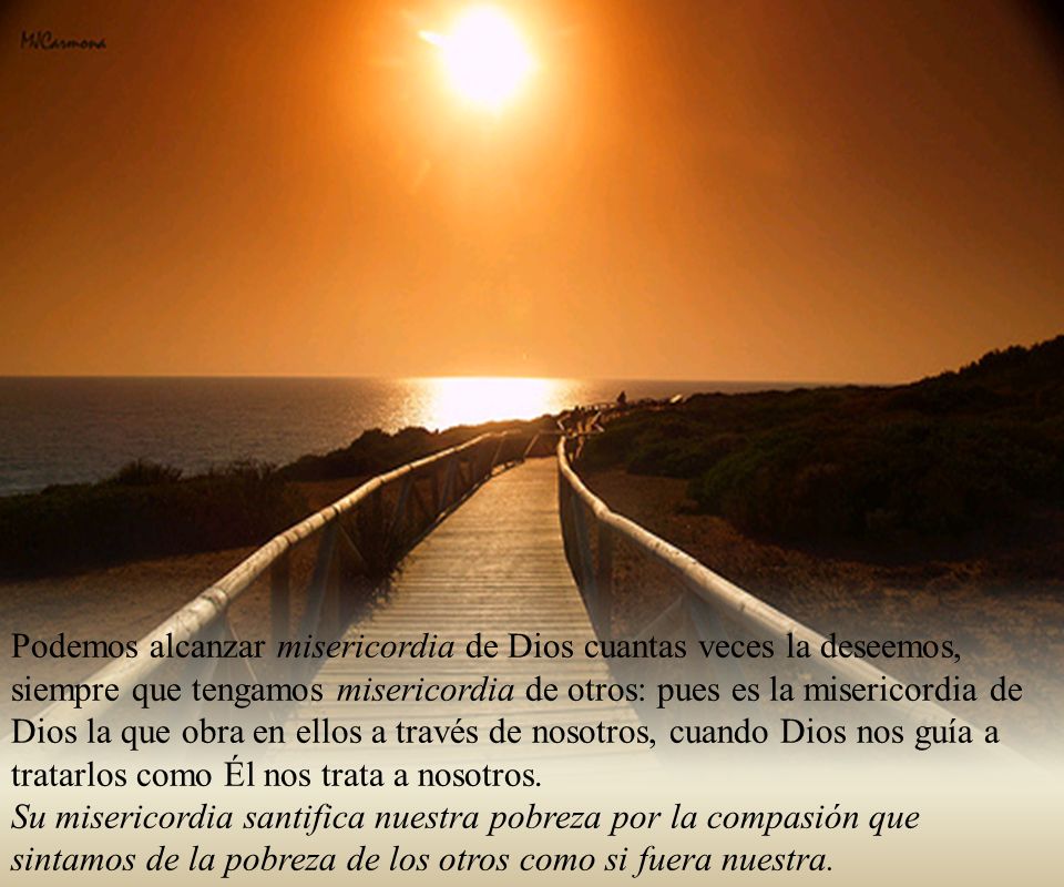 Podemos alcanzar misericordia de Dios cuantas veces la deseemos, siempre que tengamos misericordia de otros: pues es la misericordia de Dios la que obra en ellos a través de nosotros, cuando Dios nos guía a tratarlos como Él nos trata a nosotros.