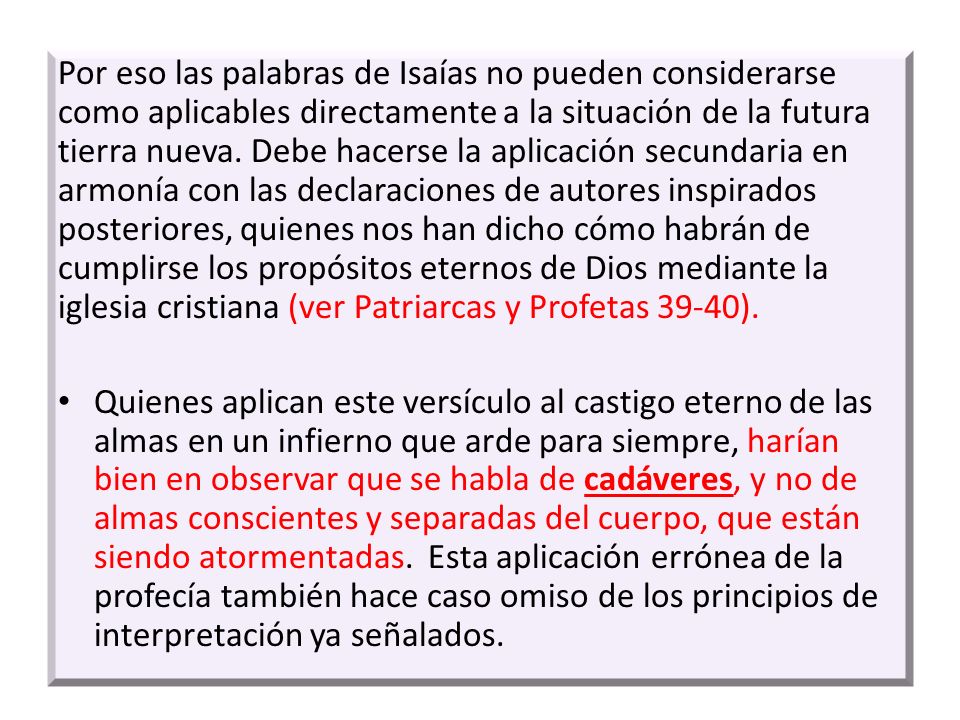 Por eso las palabras de Isaías no pueden considerarse como aplicables directamente a la situación de la futura tierra nueva. Debe hacerse la aplicación secundaria en armonía con las declaraciones de autores inspirados posteriores, quienes nos han dicho cómo habrán de cumplirse los propósitos eternos de Dios mediante la iglesia cristiana (ver Patriarcas y Profetas 39-40).
