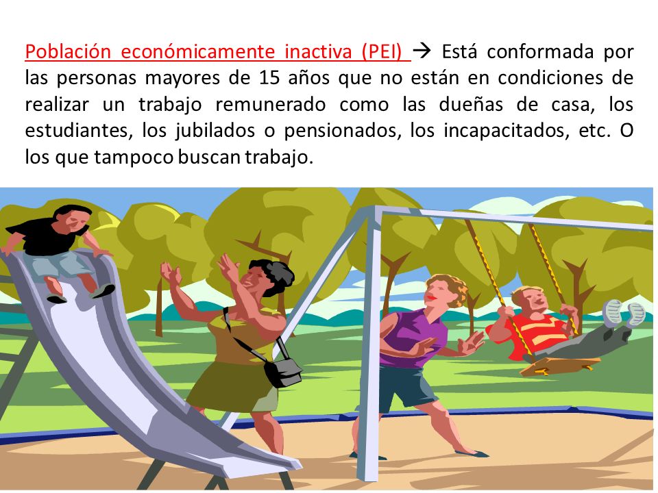 Población económicamente inactiva (PEI)  Está conformada por las personas mayores de 15 años que no están en condiciones de realizar un trabajo remunerado como las dueñas de casa, los estudiantes, los jubilados o pensionados, los incapacitados, etc.