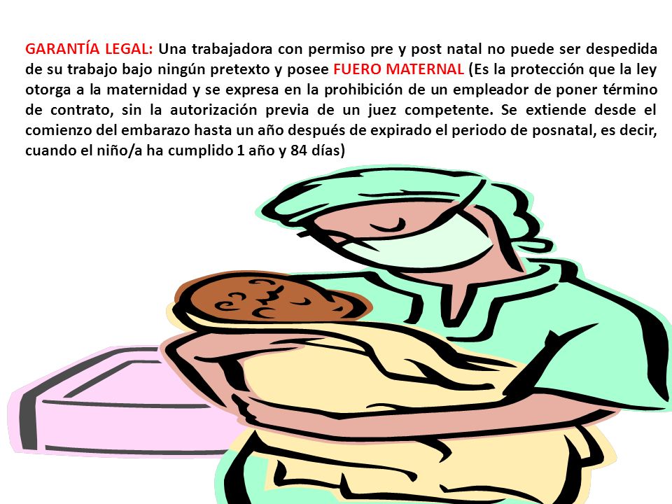 GARANTÍA LEGAL: Una trabajadora con permiso pre y post natal no puede ser despedida de su trabajo bajo ningún pretexto y posee FUERO MATERNAL (Es la protección que la ley otorga a la maternidad y se expresa en la prohibición de un empleador de poner término de contrato, sin la autorización previa de un juez competente.