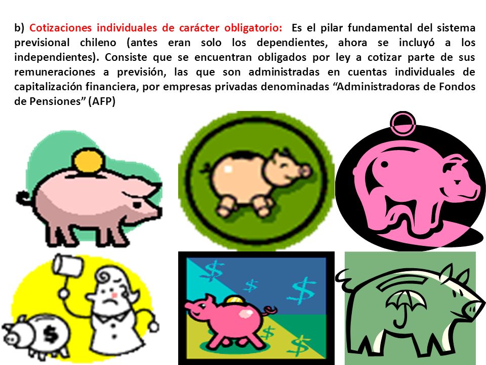 b) Cotizaciones individuales de carácter obligatorio: Es el pilar fundamental del sistema previsional chileno (antes eran solo los dependientes, ahora se incluyó a los independientes).