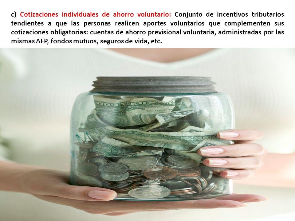 c) Cotizaciones individuales de ahorro voluntario: Conjunto de incentivos tributarios tendientes a que las personas realicen aportes voluntarios que complementen sus cotizaciones obligatorias: cuentas de ahorro previsional voluntaria, administradas por las mismas AFP, fondos mutuos, seguros de vida, etc.