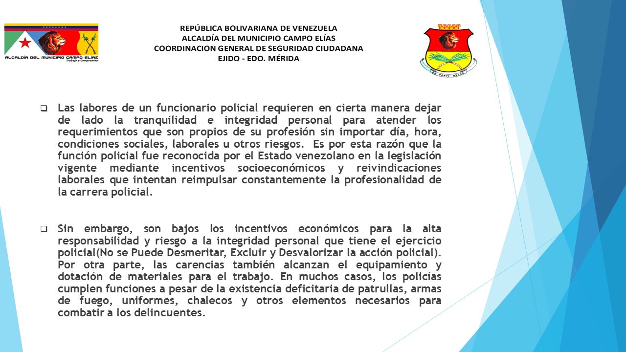 Las labores de un funcionario policial requieren en cierta manera dejar de lado la tranquilidad e integridad personal para atender los requerimientos que son propios de su profesión sin importar día, hora, condiciones sociales, laborales u otros riesgos. Es por esta razón que la función policial fue reconocida por el Estado venezolano en la legislación vigente mediante incentivos socioeconómicos y reivindicaciones laborales que intentan reimpulsar constantemente la profesionalidad de la carrera policial.