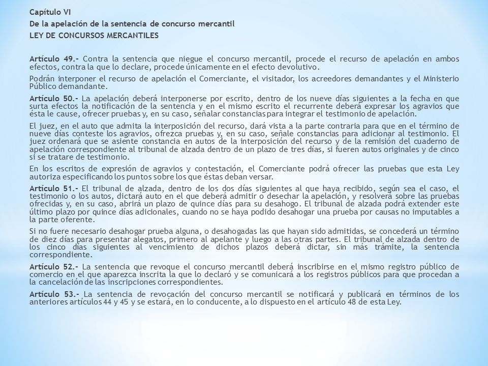 Capítulo VI De la apelación de la sentencia de concurso mercantil LEY DE CONCURSOS MERCANTILES Artículo 49.- Contra la sentencia que niegue el concurso mercantil, procede el recurso de apelación en ambos efectos, contra la que lo declare, procede únicamente en el efecto devolutivo.