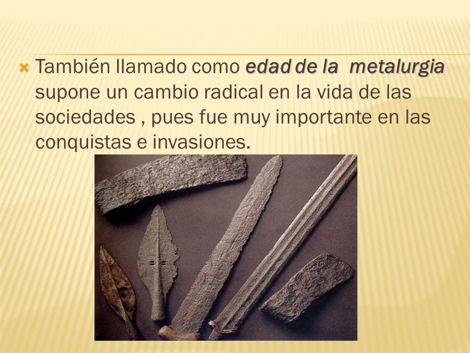 También llamado como edad de la metalurgia supone un cambio radical en la vida de las sociedades , pues fue muy importante en las conquistas e invasiones.