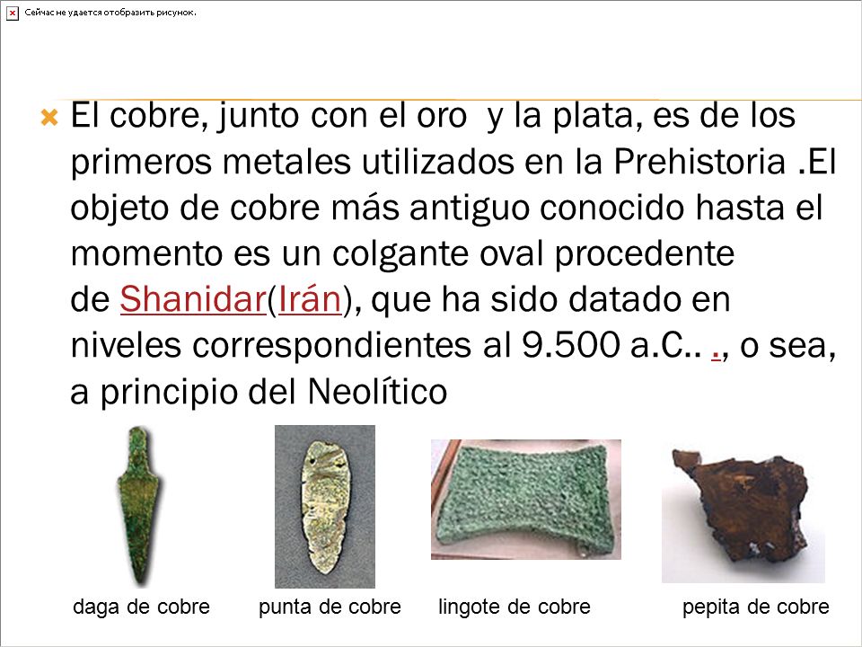 El cobre, junto con el oro y la plata, es de los primeros metales utilizados en la Prehistoria .El objeto de cobre más antiguo conocido hasta el momento es un colgante oval procedente de Shanidar(Irán), que ha sido datado en niveles correspondientes al a.C.. ., o sea, a principio del Neolítico
